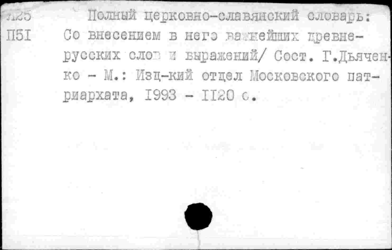 ﻿7128 Полный церковно-славянский словарь:
П51	Со внесением в него ва/кейших древне-
русских слов и выражений/ Сост. Г.Дьяченко - М.: Изц-кий отдел Московского патриархата, 1993 - 1120 с.